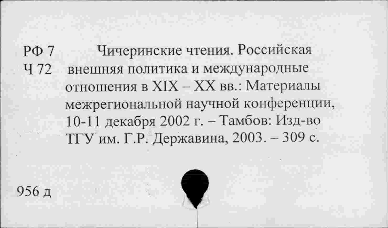 ﻿РФ 7
4 72
Чичеринские чтения. Российская внешняя политика и международные отношения в XIX - XX вв.: Материалы межрегиональной научной конференции, 10-11 декабря 2002 г. - Тамбов: Изд-во ТГУ им. Г.Р. Державина, 2003. - 309 с.
956 д